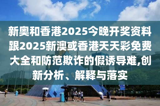 新奧和香港2025今晚開獎資料跟2025新澳或香港天天彩免費大全和防范欺詐的假誘導難,創新分析、解釋與落實